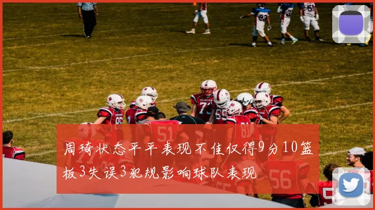 周琦状态平平表现不佳仅得9分10篮板3失误3犯规影响球队表现