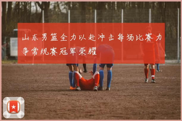 山东男篮全力以赴冲击每场比赛力争常规赛冠军荣耀