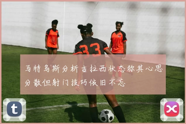 马特乌斯分析吉拉西状态称其心思分散但射门技巧依旧不忘