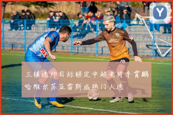 三镇选帅目标锁定中超老将李霄鹏哈维尔苏亚雷斯成热门人选