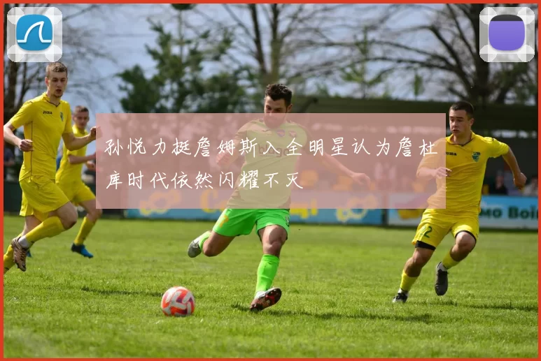 孙悦力挺詹姆斯入全明星认为詹杜库时代依然闪耀不灭