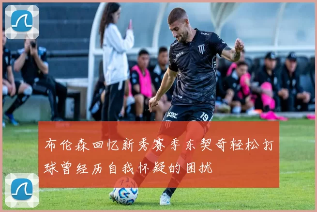 布伦森回忆新秀赛季东契奇轻松打球曾经历自我怀疑的困扰