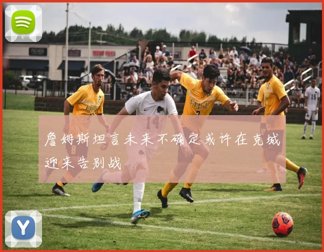詹姆斯坦言未来不确定或许在克城迎来告别战