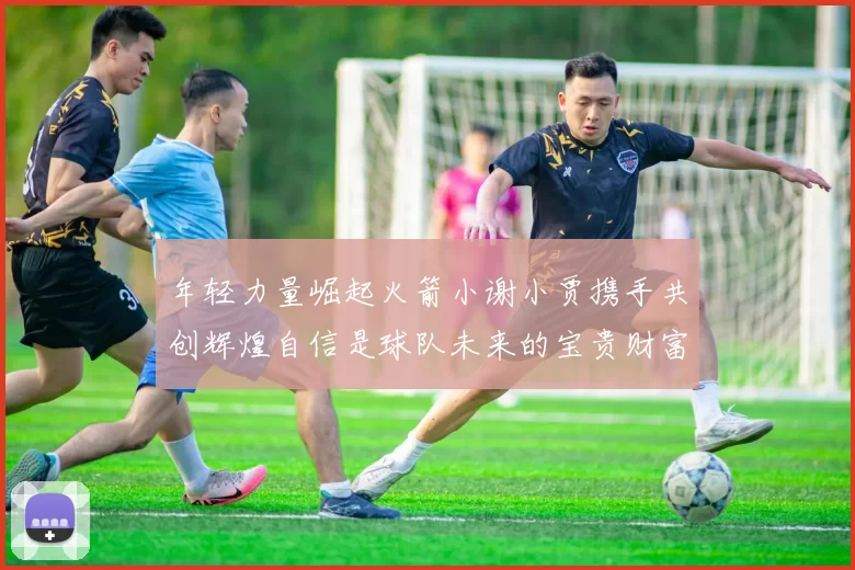年轻力量崛起火箭小谢小贾携手共创辉煌自信是球队未来的宝贵财富